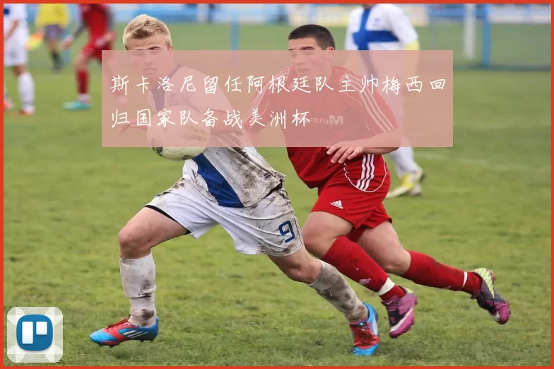 斯卡洛尼留任阿根廷队主帅梅西回归国家队备战美洲杯