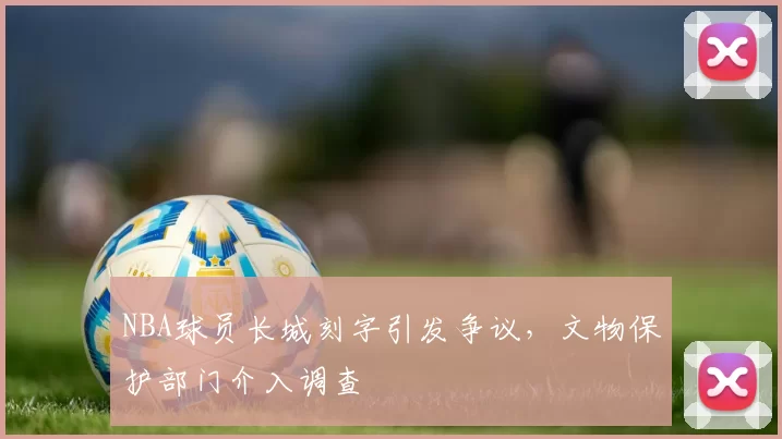 NBA球员长城刻字引发争议，文物保护部门介入调查