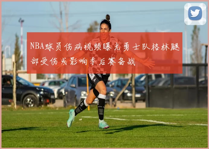 NBA球员伤病视频曝光勇士队格林腿部受伤或影响季后赛备战