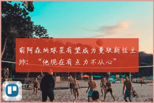 前阿森纳球星有望成为曼联新任主帅：“他现在有点力不从心”