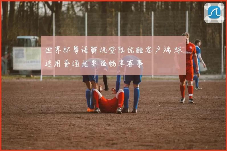 世界杯粤语解说登陆优酷客户端 球迷用普通话界面畅享赛事