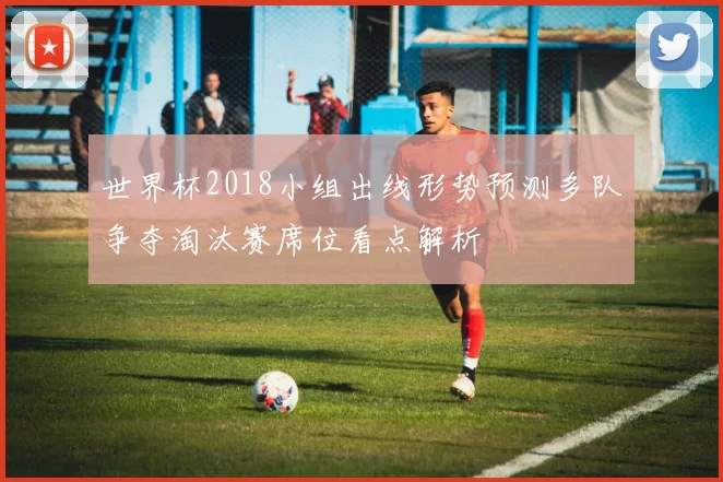 世界杯2018小组出线形势预测多队争夺淘汰赛席位看点解析
