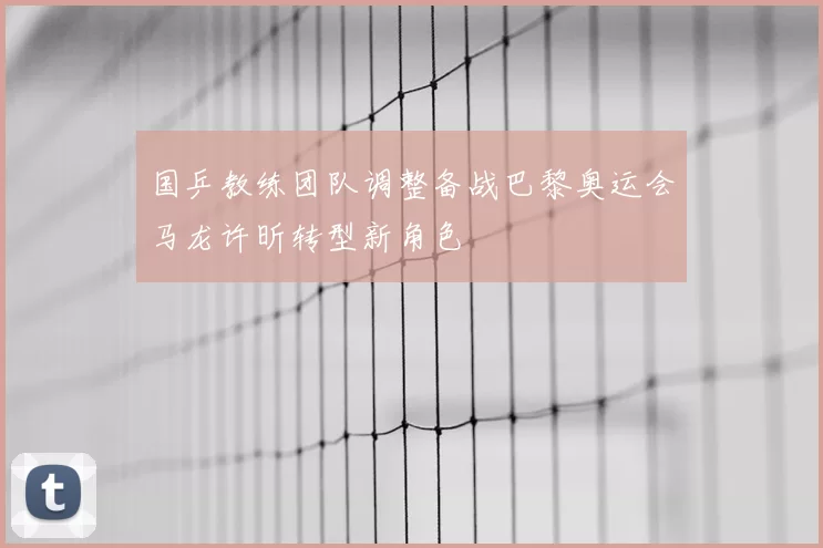 国乒教练团队调整备战巴黎奥运会马龙许昕转型新角色