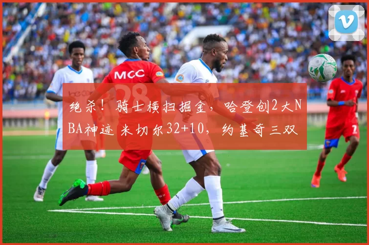 绝杀！骑士横扫掘金，哈登创2大NBA神迹 米切尔32+10，约基奇三双