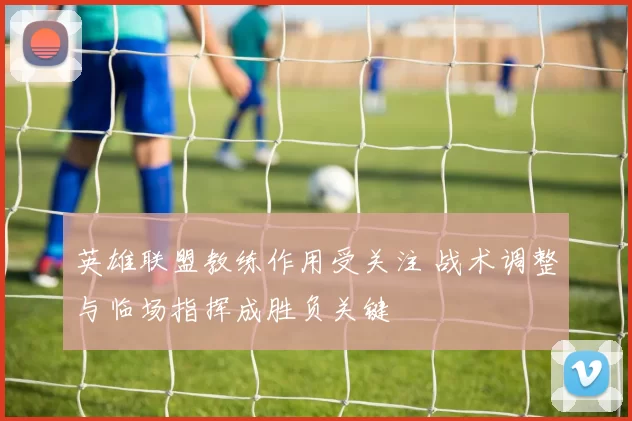 英雄联盟教练作用受关注 战术调整与临场指挥成胜负关键