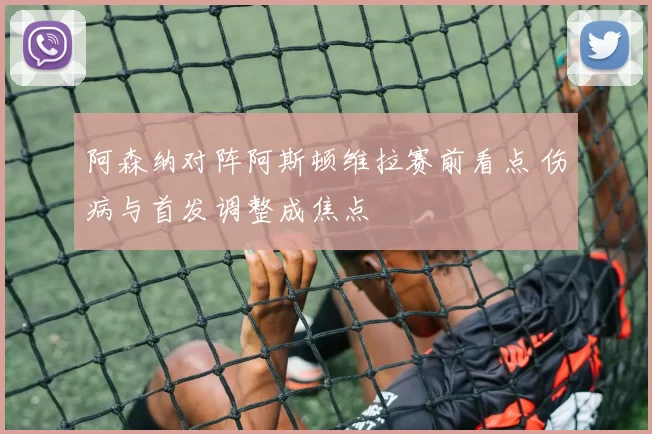阿森纳对阵阿斯顿维拉赛前看点 伤病与首发调整成焦点