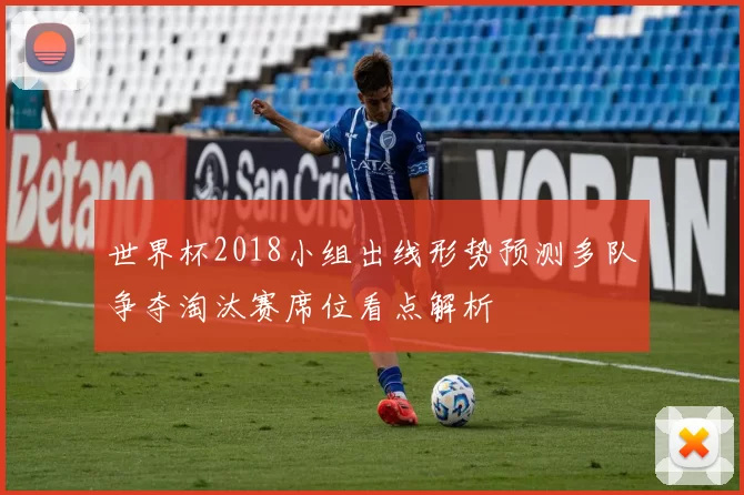世界杯2018小组出线形势预测多队争夺淘汰赛席位看点解析