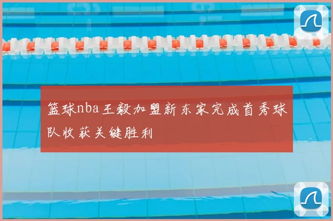 篮球nba王毅加盟新东家完成首秀球队收获关键胜利