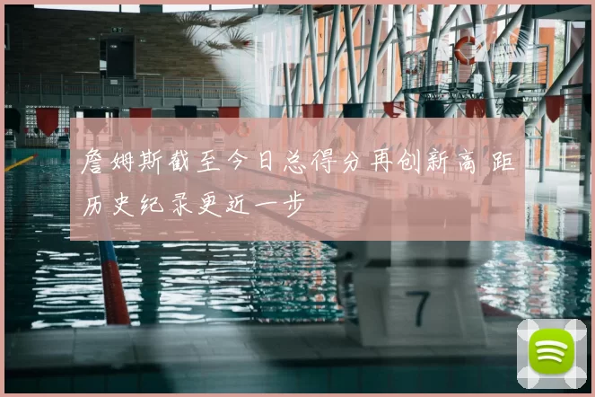 詹姆斯截至今日总得分再创新高 距历史纪录更近一步