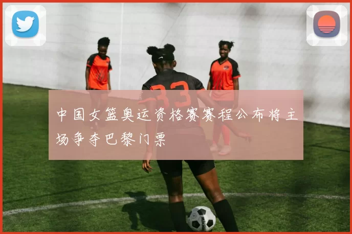 中国女篮奥运资格赛赛程公布将主场争夺巴黎门票