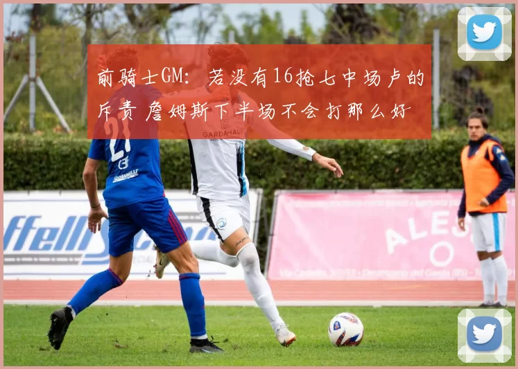 前骑士GM：若没有16抢七中场卢的斥责 詹姆斯下半场不会打那么好