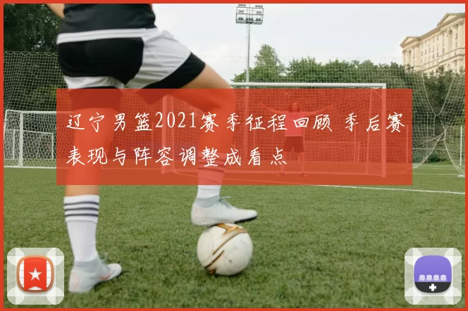 辽宁男篮2021赛季征程回顾 季后赛表现与阵容调整成看点