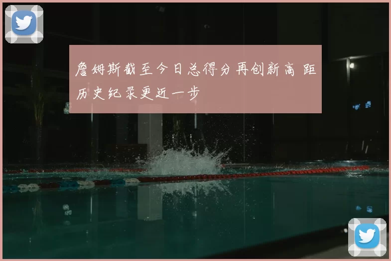 詹姆斯截至今日总得分再创新高 距历史纪录更近一步