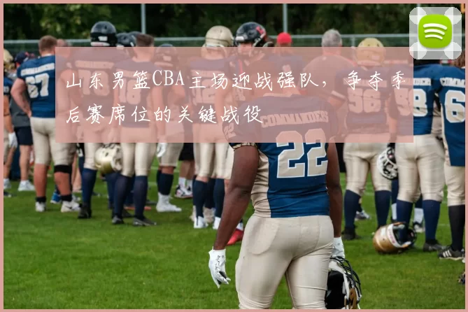 山东男篮CBA主场迎战强队，争夺季后赛席位的关键战役