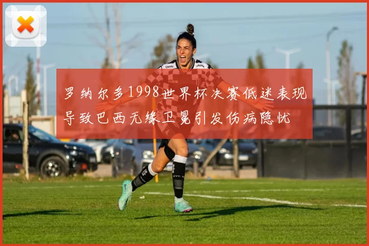 罗纳尔多1998世界杯决赛低迷表现导致巴西无缘卫冕引发伤病隐忧