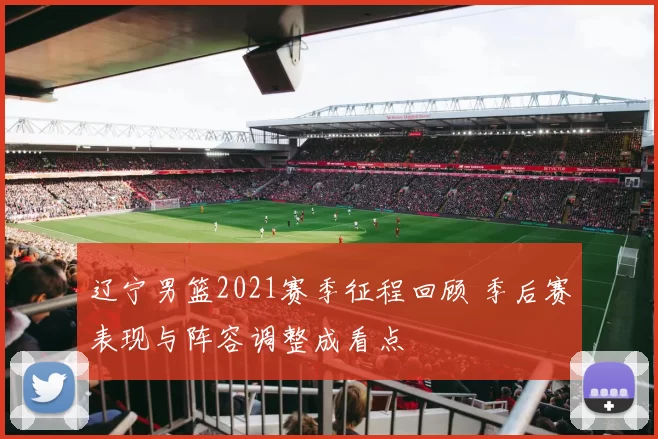 辽宁男篮2021赛季征程回顾 季后赛表现与阵容调整成看点