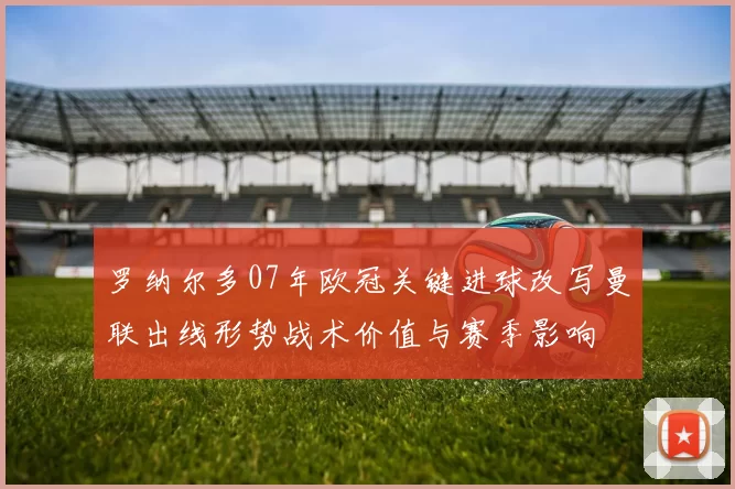 罗纳尔多07年欧冠关键进球改写曼联出线形势战术价值与赛季影响
