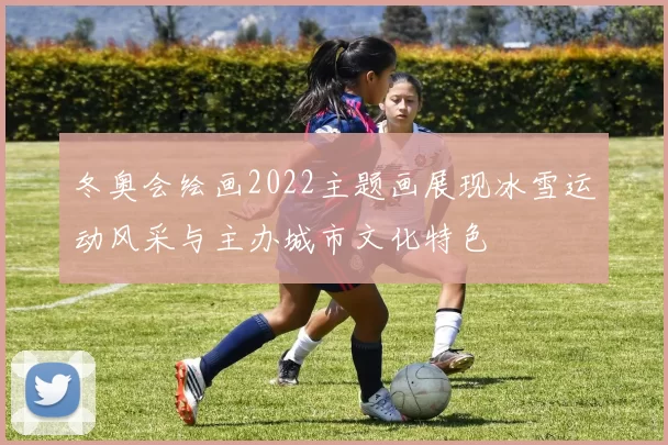 冬奥会绘画2022主题画展现冰雪运动风采与主办城市文化特色