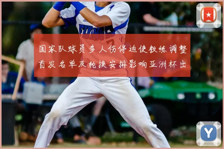 国家队球员多人伤停迫使教练调整首发名单及轮换安排影响亚洲杯出线形势