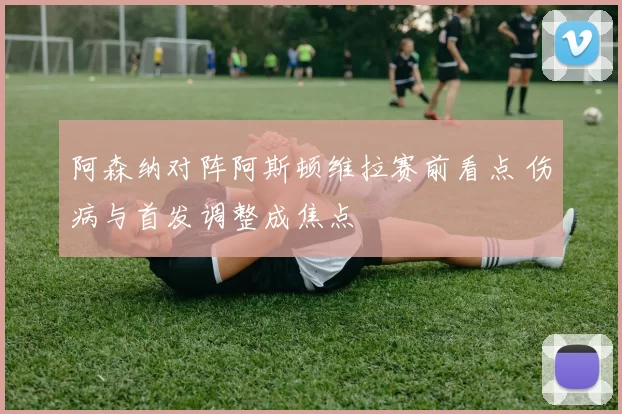 阿森纳对阵阿斯顿维拉赛前看点 伤病与首发调整成焦点