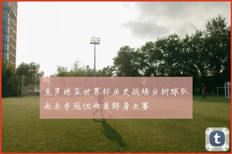 克罗地亚世界杯历史战绩分析球队尚未夺冠但两度跻身决赛