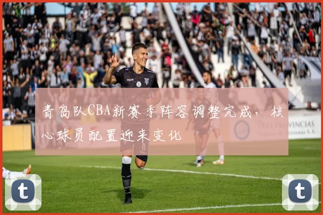 青岛队CBA新赛季阵容调整完成，核心球员配置迎来变化