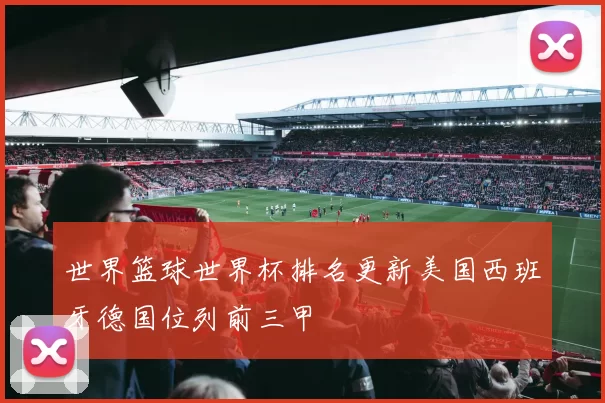 世界篮球世界杯排名更新美国西班牙德国位列前三甲