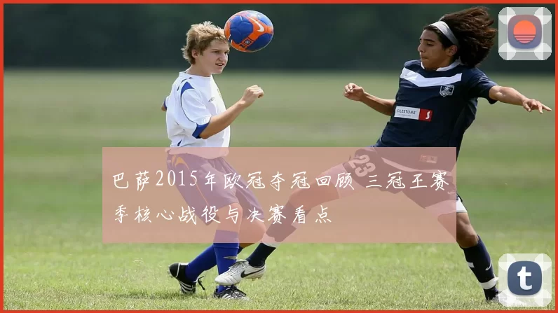 巴萨2015年欧冠夺冠回顾 三冠王赛季核心战役与决赛看点