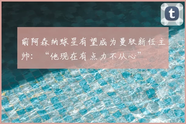 前阿森纳球星有望成为曼联新任主帅：“他现在有点力不从心”