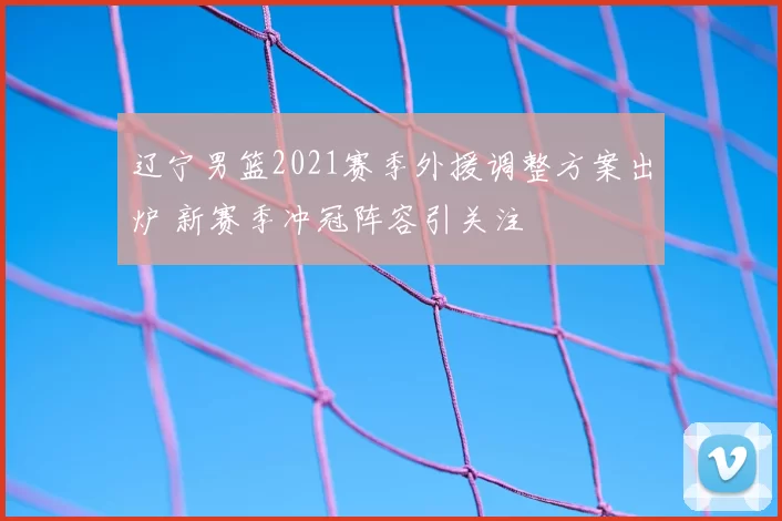 辽宁男篮2021赛季外援调整方案出炉 新赛季冲冠阵容引关注