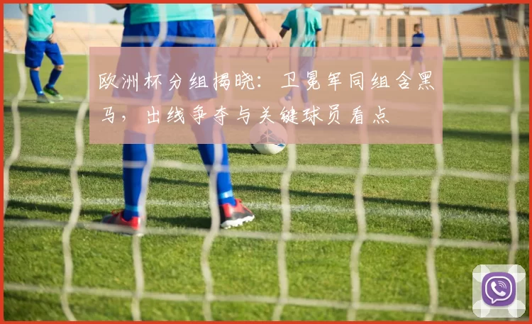 欧洲杯分组揭晓：卫冕军同组含黑马，出线争夺与关键球员看点