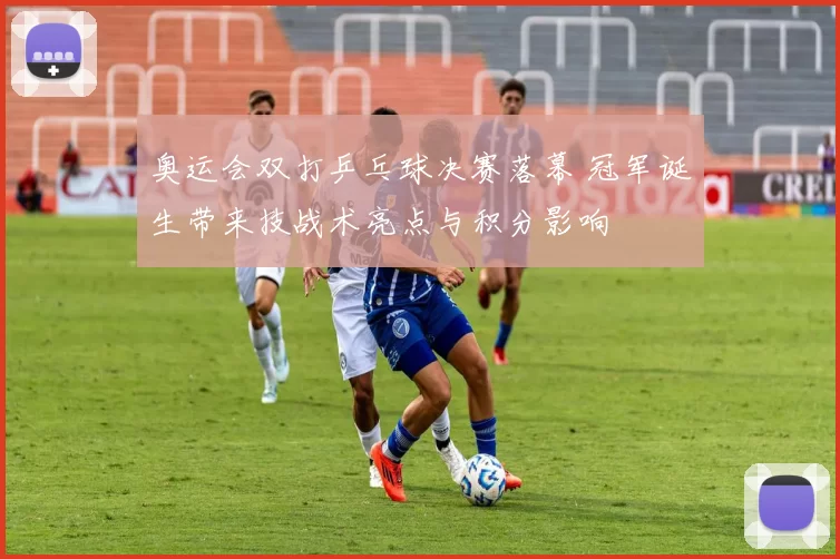 奥运会双打乒乓球决赛落幕 冠军诞生带来技战术亮点与积分影响