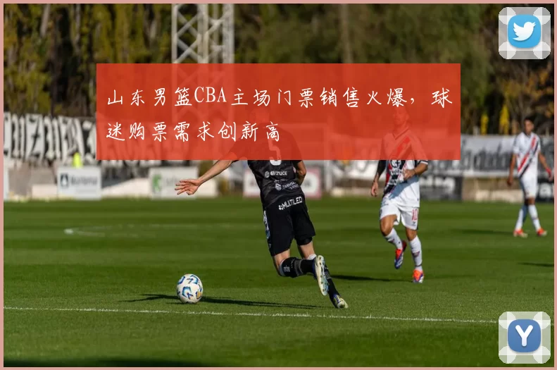 山东男篮CBA主场门票销售火爆，球迷购票需求创新高