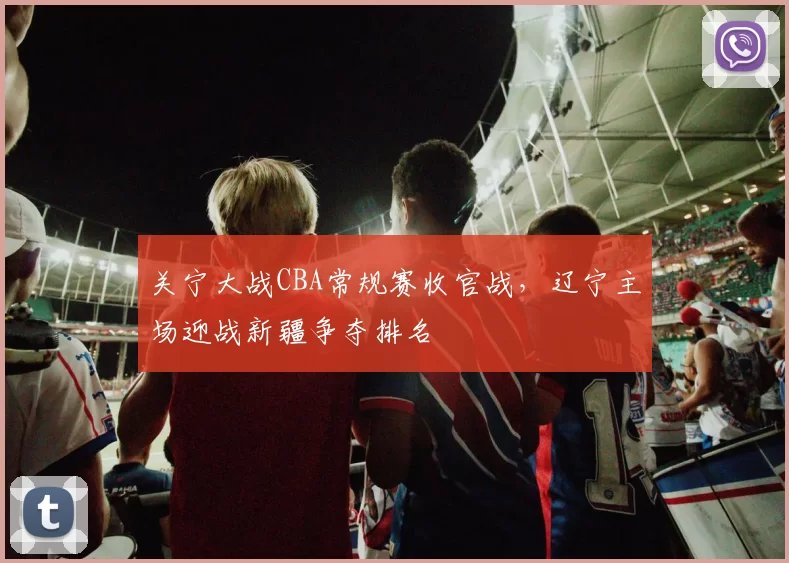 关宁大战CBA常规赛收官战，辽宁主场迎战新疆争夺排名