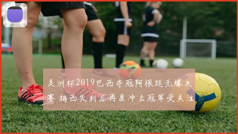 美洲杯2019巴西夺冠阿根廷无缘决赛 梅西失利后再度冲击冠军受关注