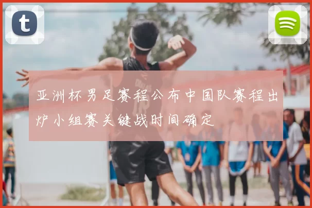 亚洲杯男足赛程公布中国队赛程出炉小组赛关键战时间确定