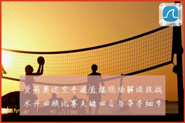 龚莉奥运空手道直播现场解读技战术并回顾比赛关键回合与争夺细节