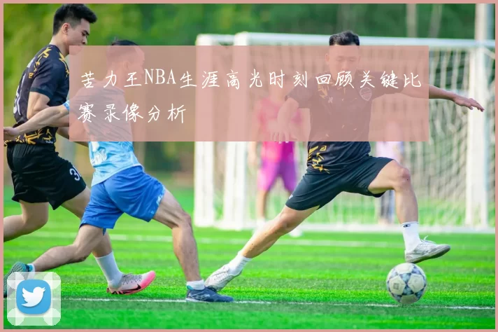 苦力王NBA生涯高光时刻回顾关键比赛录像分析