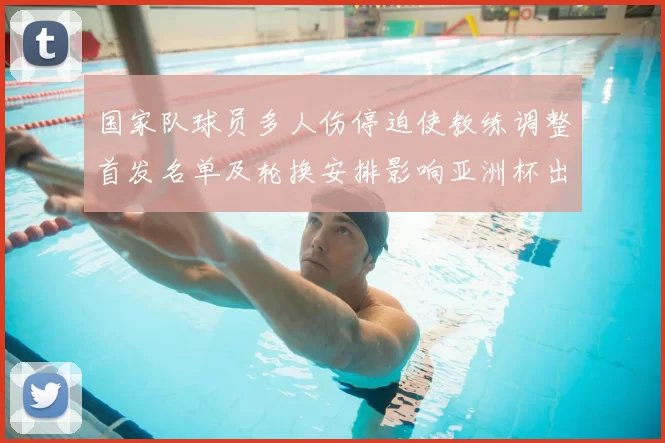 国家队球员多人伤停迫使教练调整首发名单及轮换安排影响亚洲杯出线形势