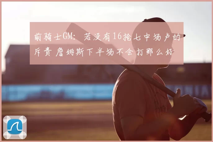 前骑士GM：若没有16抢七中场卢的斥责 詹姆斯下半场不会打那么好