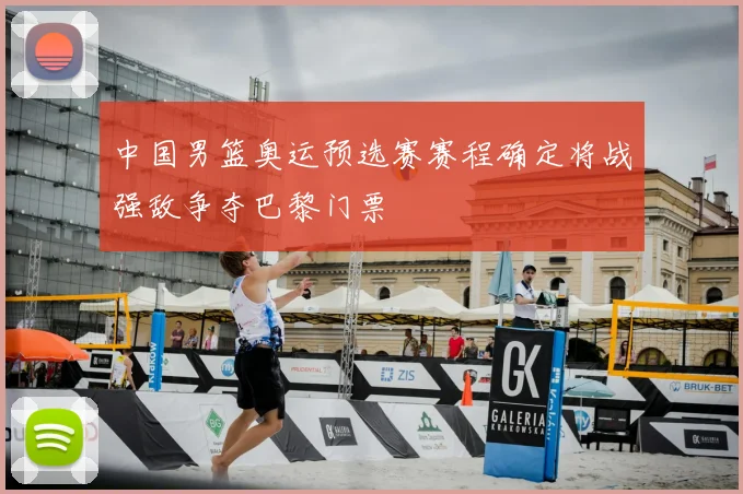 中国男篮奥运预选赛赛程确定将战强敌争夺巴黎门票