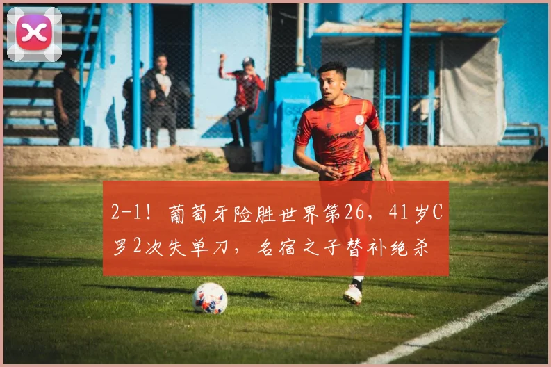 2-1!葡萄牙险胜世界第26,41岁C罗2次失单刀,名宿之子替补绝杀