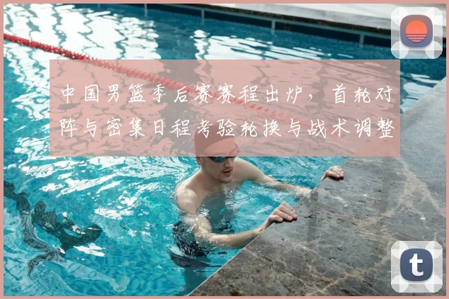 中国男篮季后赛赛程出炉，首轮对阵与密集日程考验轮换与战术调整