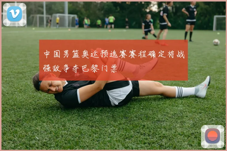 中国男篮奥运预选赛赛程确定将战强敌争夺巴黎门票
