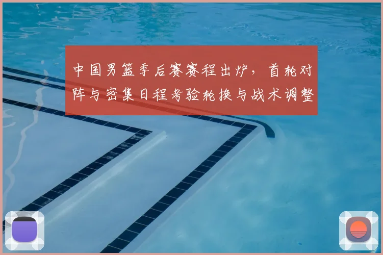中国男篮季后赛赛程出炉，首轮对阵与密集日程考验轮换与战术调整